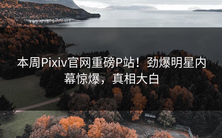 本周Pixiv官网重磅P站！劲爆明星内幕惊爆，真相大白