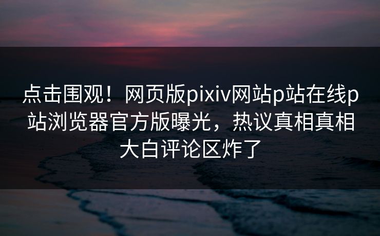 点击围观！网页版pixiv网站p站在线p站浏览器官方版曝光，热议真相真相大白评论区炸了