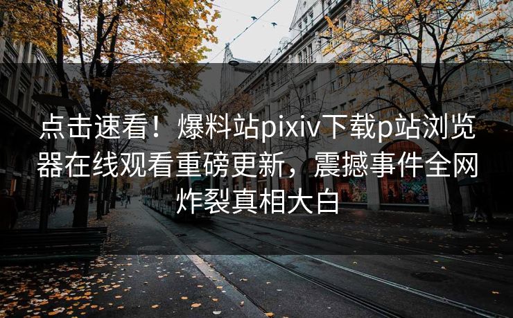 点击速看！爆料站pixiv下载p站浏览器在线观看重磅更新，震撼事件全网炸裂真相大白