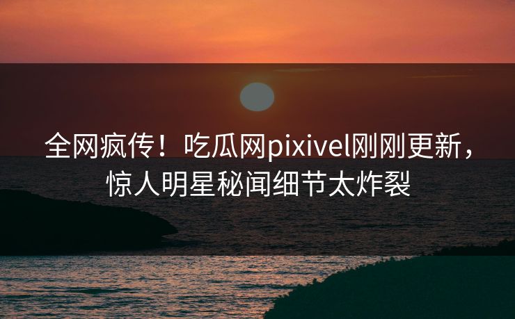 全网疯传！吃瓜网pixivel刚刚更新，惊人明星秘闻细节太炸裂