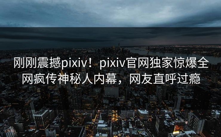 刚刚震撼pixiv！pixiv官网独家惊爆全网疯传神秘人内幕，网友直呼过瘾