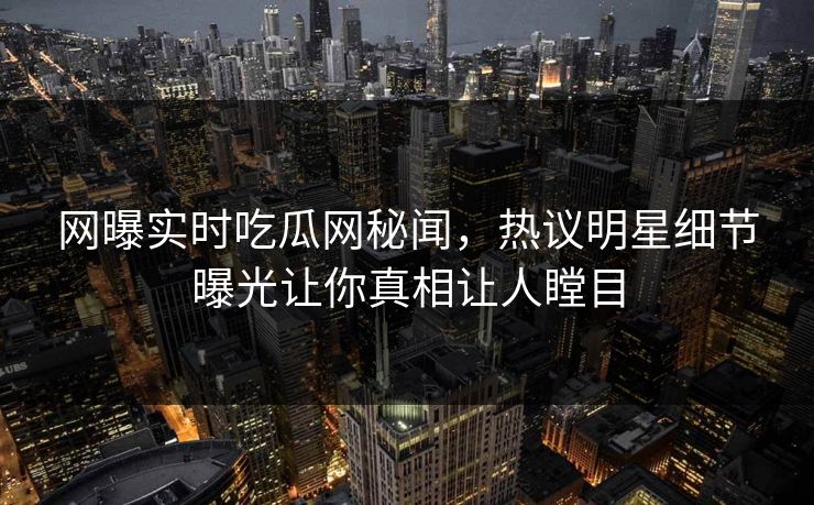 网曝实时吃瓜网秘闻，热议明星细节曝光让你真相让人瞠目