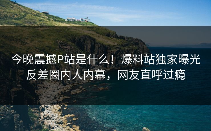 今晚震撼P站是什么！爆料站独家曝光反差圈内人内幕，网友直呼过瘾