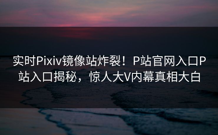 实时Pixiv镜像站炸裂！P站官网入口P站入口揭秘，惊人大V内幕真相大白