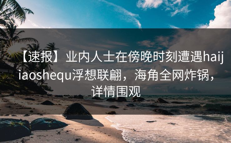 【速报】业内人士在傍晚时刻遭遇haijiaoshequ浮想联翩，海角全网炸锅，详情围观