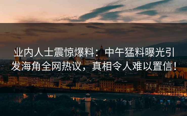 业内人士震惊爆料：中午猛料曝光引发海角全网热议，真相令人难以置信！
