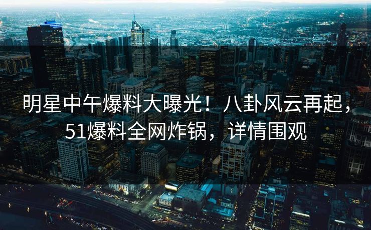 明星中午爆料大曝光！八卦风云再起，51爆料全网炸锅，详情围观