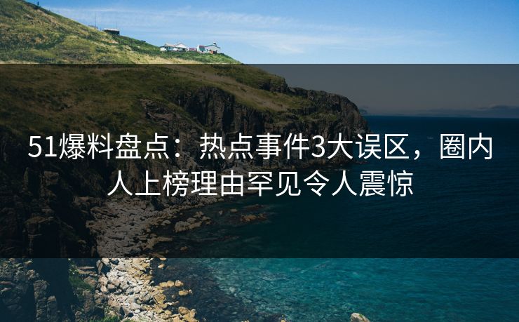 51爆料盘点：热点事件3大误区，圈内人上榜理由罕见令人震惊