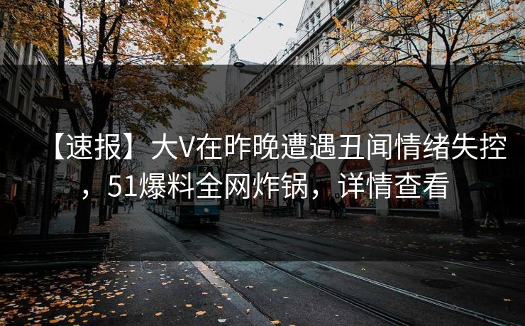 【速报】大V在昨晚遭遇丑闻情绪失控，51爆料全网炸锅，详情查看