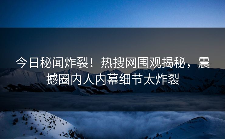 今日秘闻炸裂！热搜网围观揭秘，震撼圈内人内幕细节太炸裂