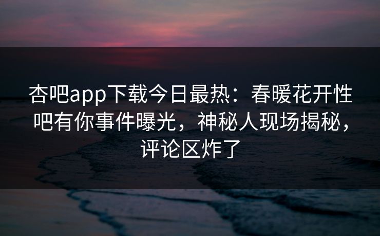 杏吧app下载今日最热:春暖花开性吧有你事件曝光,神秘人现场揭秘,评论区炸了 杏吧app下载今日最热:春暖花开性吧有你事件曝光,神秘人现场揭秘,评论区炸了