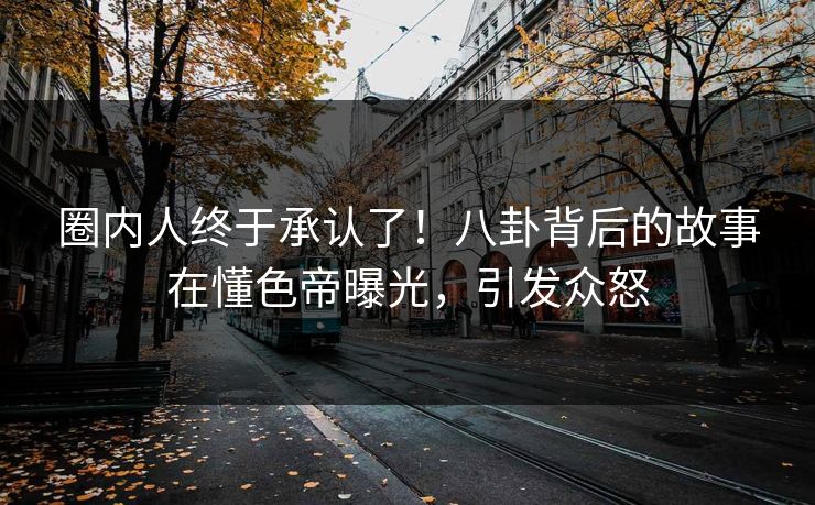 圈内人终于承认了！八卦背后的故事在懂色帝曝光，引发众怒