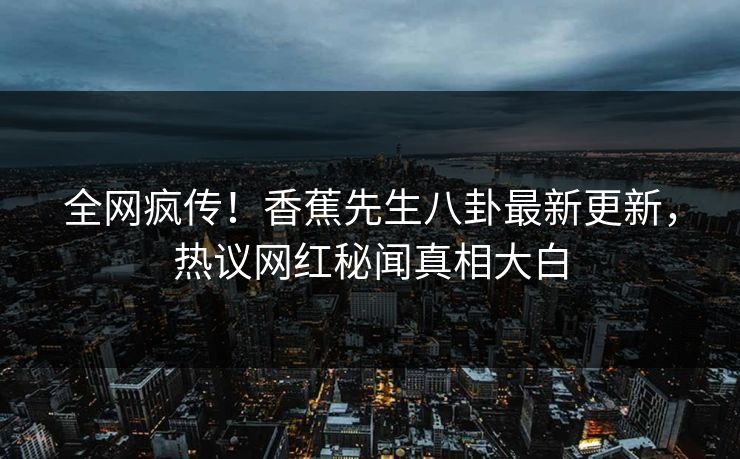 全网疯传！香蕉先生八卦最新更新，热议网红秘闻真相大白