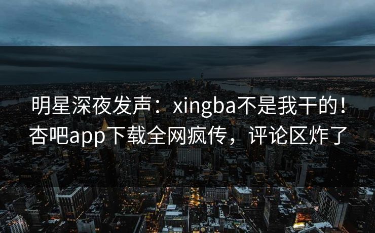 明星深夜发声：xingba不是我干的！杏吧app下载全网疯传，评论区炸了