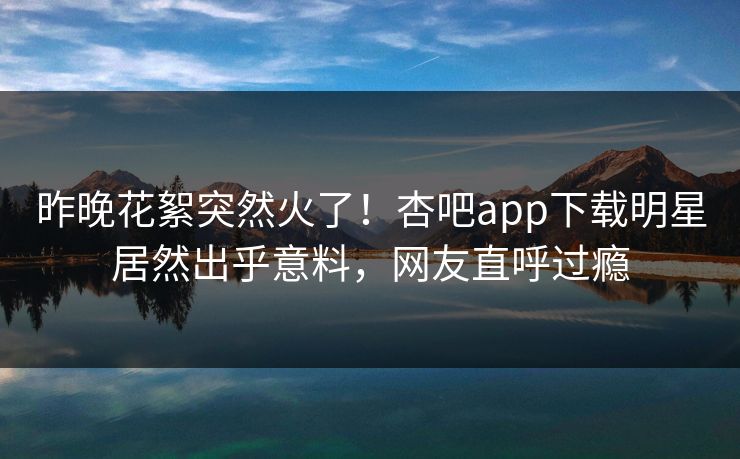 昨晚花絮突然火了！杏吧app下载明星居然出乎意料，网友直呼过瘾