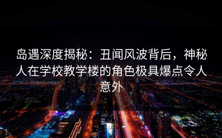 岛遇深度揭秘：丑闻风波背后，神秘人在学校教学楼的角色极具爆点令人意外
