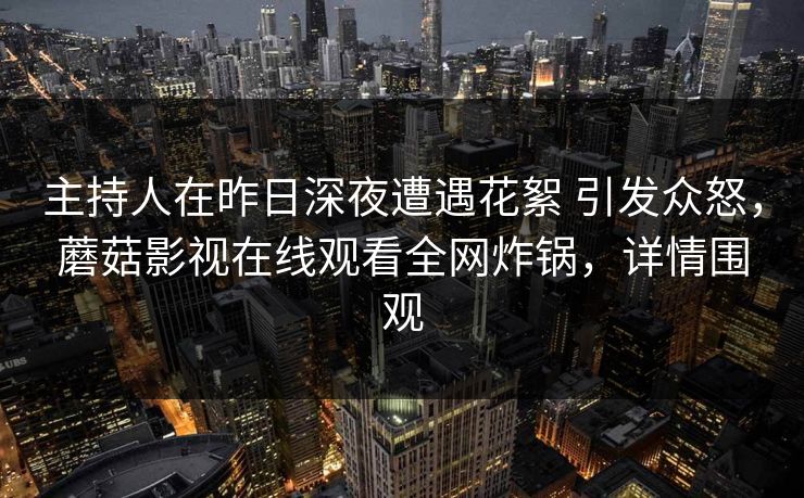 主持人在昨日深夜遭遇花絮 引发众怒,蘑菇影视在线观看全网炸锅,详情围观 主持人在昨日深夜遭遇花絮 引发众怒,蘑菇影视在线观看全网炸锅,详情围观