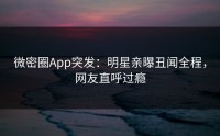 微密圈App突发：明星亲曝丑闻全程，网友直呼过瘾