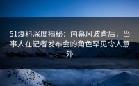 51爆料深度揭秘：内幕风波背后，当事人在记者发布会的角色罕见令人意外