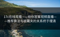 17c在线观看——给你答案视频直播——推荐算法与收藏夹的关系终于理清