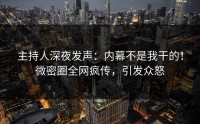 主持人深夜发声：内幕不是我干的！微密圈全网疯传，引发众怒