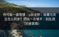 你可能一直用错｜p站全称｜收藏与关注怎么同步？把坑一次填平｜别乱用（别被套路）