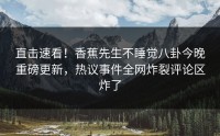 直击速看！香蕉先生不睡觉八卦今晚重磅更新，热议事件全网炸裂评论区炸了