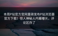本周P站官方官网重磅发布P站浏览器官方下载！惊人神秘人内幕曝光，评论区炸了