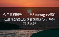 今日真相曝光！主持人的mogutv事件在蘑菇影视在线观看引爆热议，事件持续发酵
