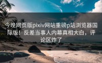 今晚网页版pixiv网站重磅p站浏览器国际版！反差当事人内幕真相大白，评论区炸了