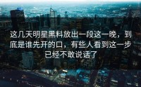 这几天明星黑料放出一段这一晚，到底是谁先开的口，有些人看到这一步已经不敢说话了