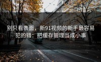 别只看表面，新91视频的新手最容易犯的错：把缓存管理当成小事
