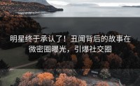 明星终于承认了！丑闻背后的故事在微密圈曝光，引爆社交圈