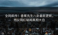 全网疯传！香蕉先生八卦最新更新，热议网红秘闻真相大白