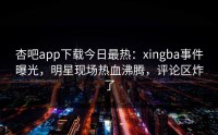 杏吧app下载今日最热：xingba事件曝光，明星现场热血沸腾，评论区炸了