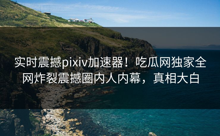 实时震撼pixiv加速器！吃瓜网独家全网炸裂震撼圈内人内幕，真相大白