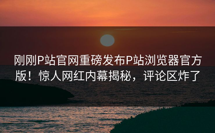 刚刚P站官网重磅发布P站浏览器官方版！惊人网红内幕揭秘，评论区炸了