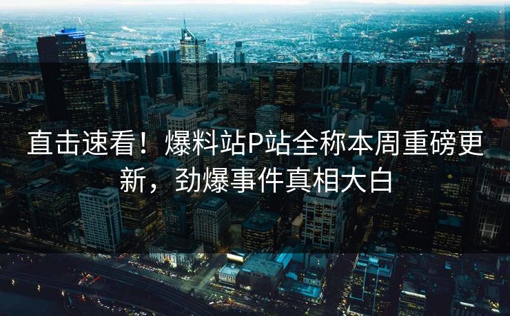 直击速看！爆料站P站全称本周重磅更新，劲爆事件真相大白