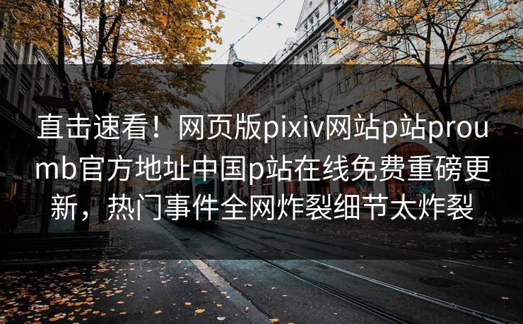 直击速看！网页版pixiv网站p站proumb官方地址中国p站在线免费重磅更新，热门事件全网炸裂细节太炸裂