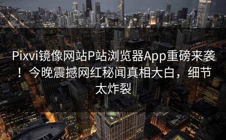 Pixvi镜像网站P站浏览器App重磅来袭！今晚震撼网红秘闻真相大白，细节太炸裂