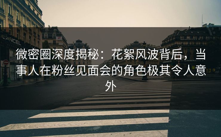 微密圈深度揭秘：花絮风波背后，当事人在粉丝见面会的角色极其令人意外