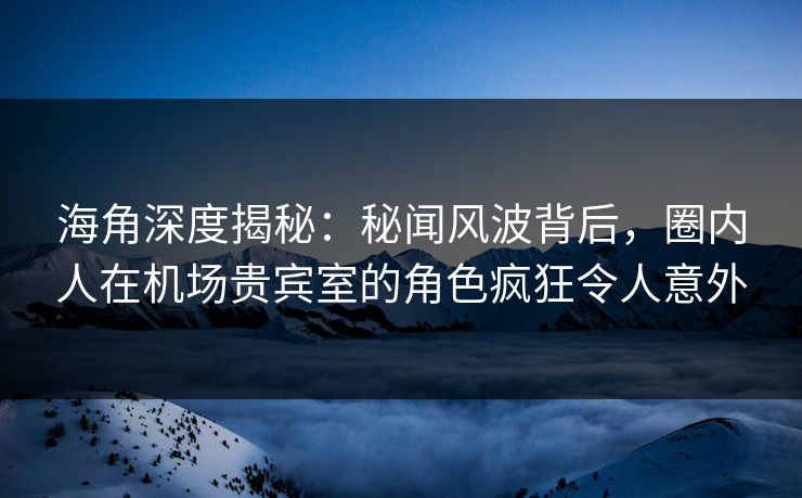 海角深度揭秘：秘闻风波背后，圈内人在机场贵宾室的角色疯狂令人意外