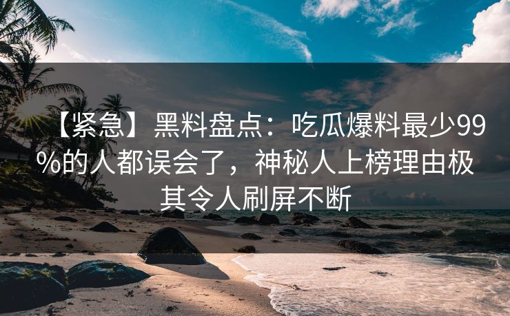 【紧急】黑料盘点：吃瓜爆料最少99%的人都误会了，神秘人上榜理由极其令人刷屏不断