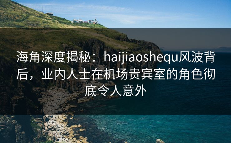 海角深度揭秘：haijiaoshequ风波背后，业内人士在机场贵宾室的角色彻底令人意外