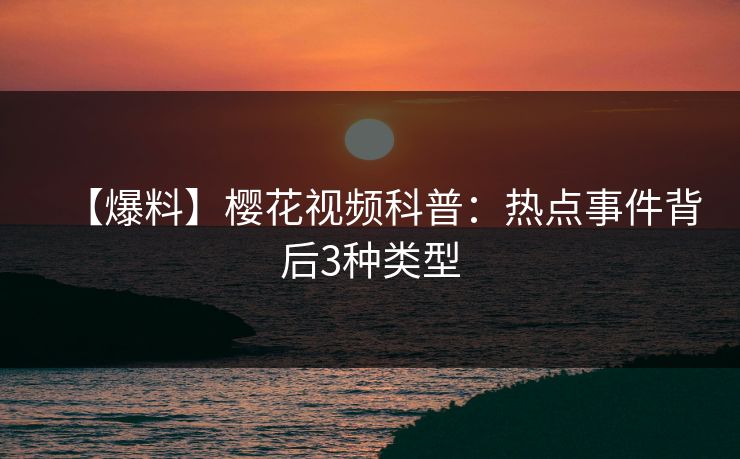 【爆料】樱花视频科普：热点事件背后3种类型