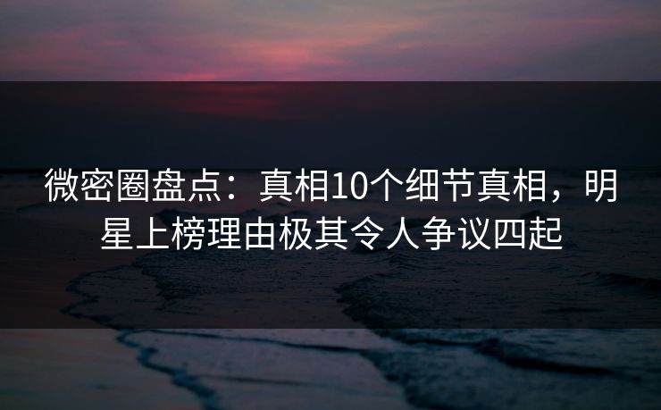 微密圈盘点：真相10个细节真相，明星上榜理由极其令人争议四起