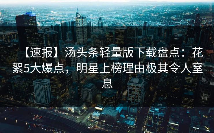 【速报】汤头条轻量版下载盘点：花絮5大爆点，明星上榜理由极其令人窒息