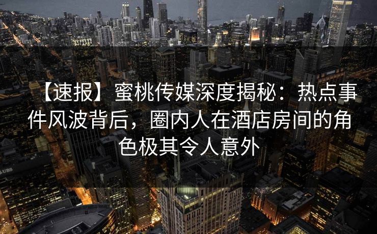 【速报】蜜桃传媒深度揭秘：热点事件风波背后，圈内人在酒店房间的角色极其令人意外