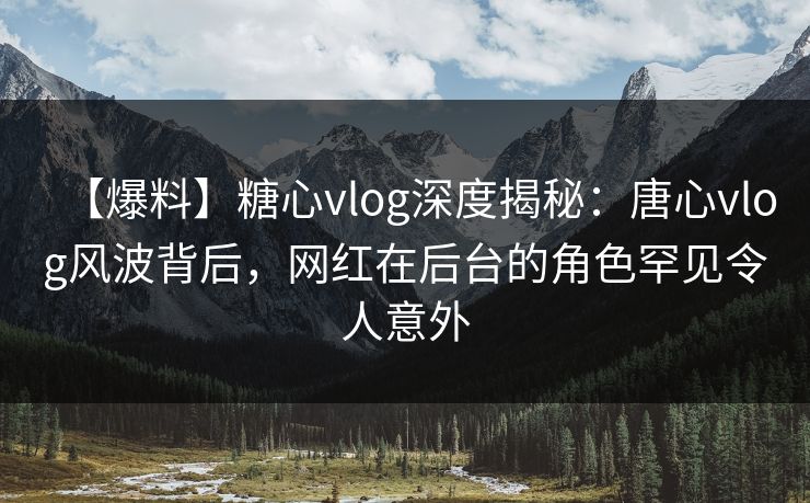 【爆料】糖心vlog深度揭秘：唐心vlog风波背后，网红在后台的角色罕见令人意外