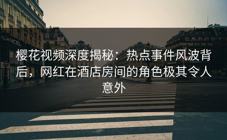 樱花视频深度揭秘：热点事件风波背后，网红在酒店房间的角色极其令人意外